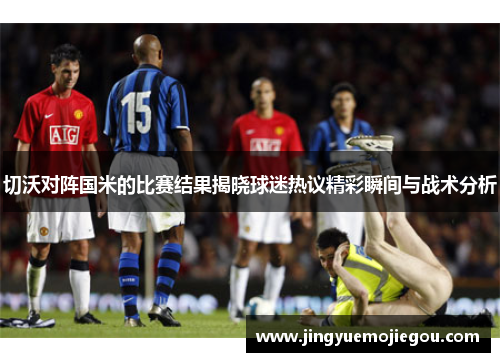 切沃对阵国米的比赛结果揭晓球迷热议精彩瞬间与战术分析