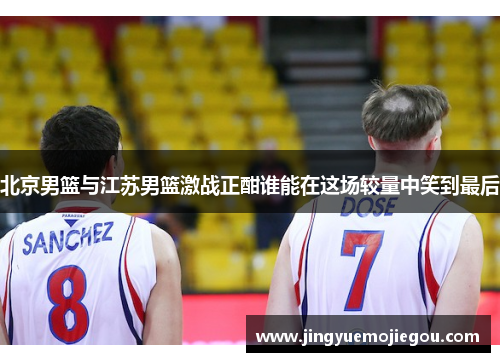北京男篮与江苏男篮激战正酣谁能在这场较量中笑到最后