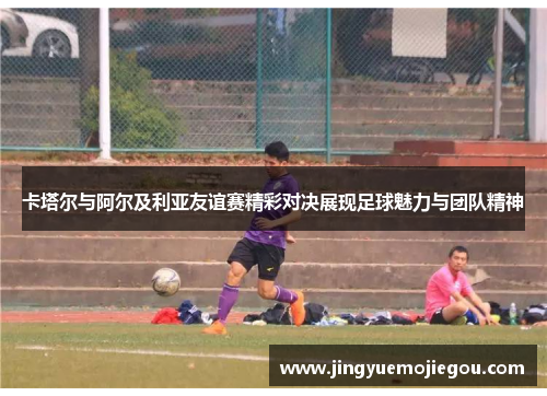 卡塔尔与阿尔及利亚友谊赛精彩对决展现足球魅力与团队精神