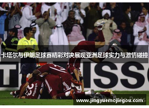 卡塔尔与伊朗足球赛精彩对决展现亚洲足球实力与激情碰撞
