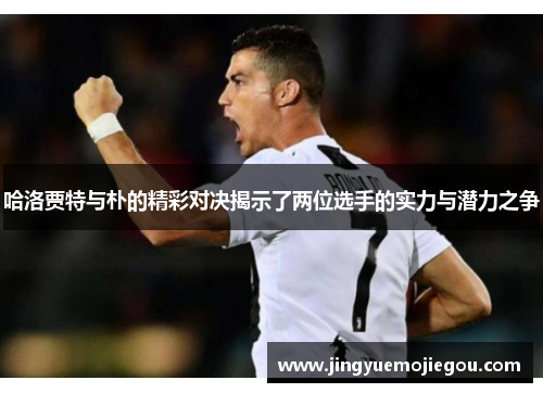 哈洛贾特与朴的精彩对决揭示了两位选手的实力与潜力之争