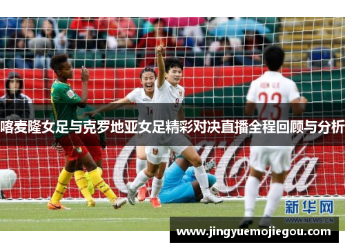 喀麦隆女足与克罗地亚女足精彩对决直播全程回顾与分析