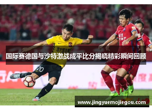 国际赛德国与沙特激战成平比分揭晓精彩瞬间回顾