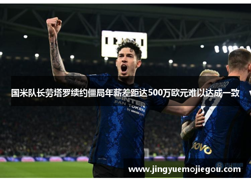 国米队长劳塔罗续约僵局年薪差距达500万欧元难以达成一致