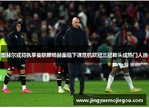 图赫尔或将执掌曼联滕哈赫面临下课危机欧冠三冠教头成热门人选