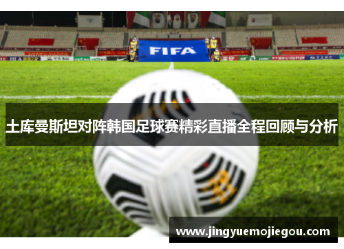 土库曼斯坦对阵韩国足球赛精彩直播全程回顾与分析