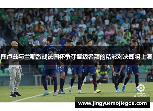 图卢兹与兰斯激战法国杯争夺晋级名额的精彩对决即将上演