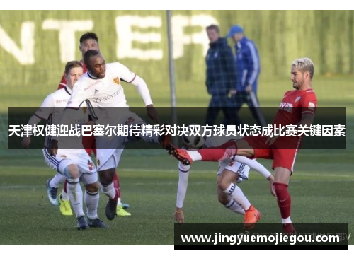 天津权健迎战巴塞尔期待精彩对决双方球员状态成比赛关键因素