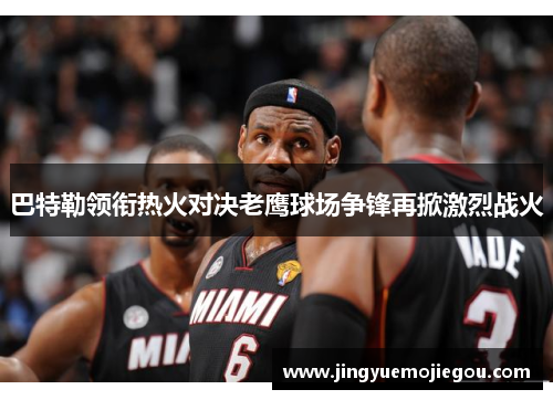 巴特勒领衔热火对决老鹰球场争锋再掀激烈战火