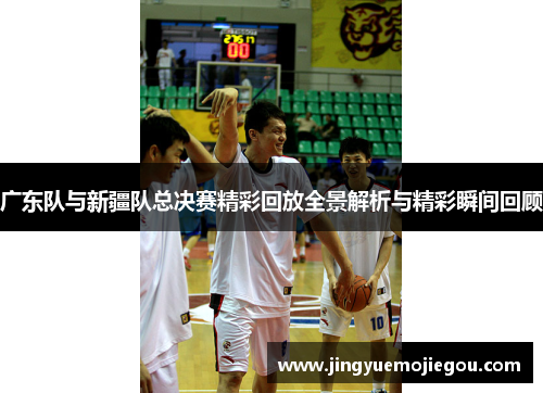 广东队与新疆队总决赛精彩回放全景解析与精彩瞬间回顾