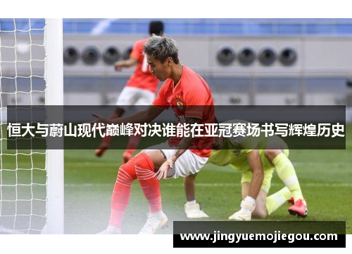 恒大与蔚山现代巅峰对决谁能在亚冠赛场书写辉煌历史