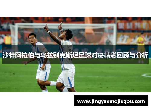 沙特阿拉伯与乌兹别克斯坦足球对决精彩回顾与分析